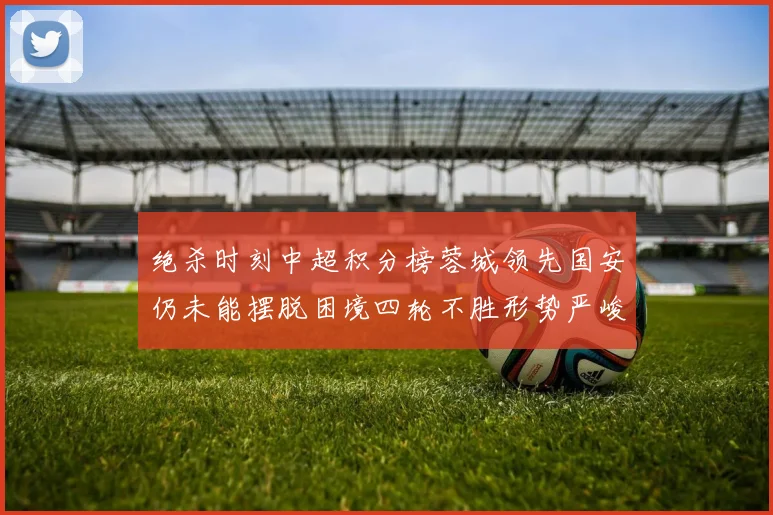 绝杀时刻中超积分榜蓉城领先国安仍未能摆脱困境四轮不胜形势严峻